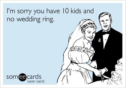 I'm sorry you have 10 kids and
no wedding ring.