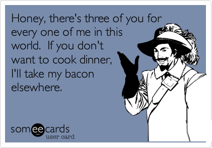 Honey, there's three of you for
every one of me in this
world.  If you don't
want to cook dinner,
I'll take my bacon
elsewhere.