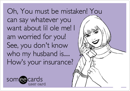 Oh, You must be mistaken! You can say whatever you
want about lil ole me! I
am worried for you!
See, you don't know
who my husband is.....
How's your insurance?
