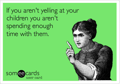 If you aren't yelling at your
children you aren't
spending enough
time with them.