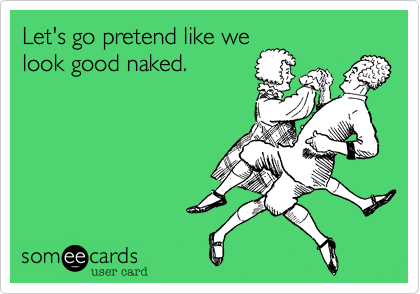 Let's go pretend like we
look good naked.