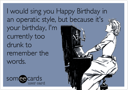 I would sing you Happy Birthday in an operatic style, but because it's
your birthday, I'm
currently too
drunk to
remember the
words.