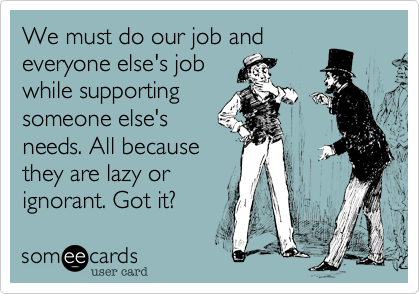 We must do our job and
everyone else's job
while supporting
someone else's
needs. All because
they are lazy or
ignorant. Got it?