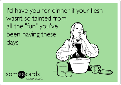 I'd have you for dinner if your flesh wasnt so tainted from
all the "fun" you've
been having these
days