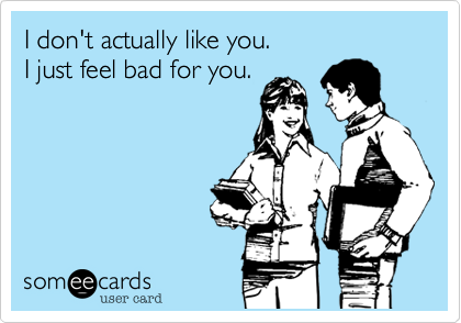 I don't actually like you.
I just feel bad for you.