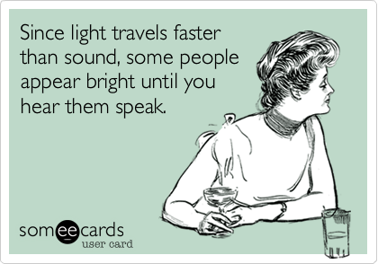 Since light travels faster
than sound, some people
appear bright until you
hear them speak.