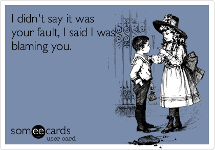 I didn't say it was
your fault, I said I was
blaming you.