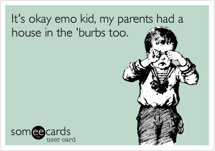 It's okay emo kid, my parents had a house in the 'burbs too.