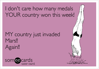 I don't care how many medals
YOUR country won this week!


MY country just invaded
Mars!!
Again!!