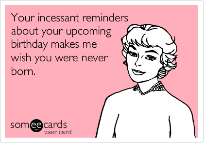 Your incessant reminders
about your upcoming
birthday makes me
wish you were never
born.