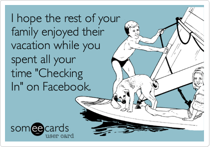 I hope the rest of your
family enjoyed their
vacation while you
spent all your        
time "Checking
In" on Facebook. 