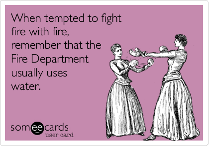 When tempted to fight 
fire with fire, 
remember that the 
Fire Department 
usually uses
water.