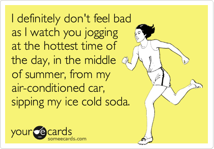 I definitely don't feel bad
as I watch you jogging
at the hottest time of
the day, in the middle
of summer, from my
air-conditioned car,
sipping my ice cold soda.
