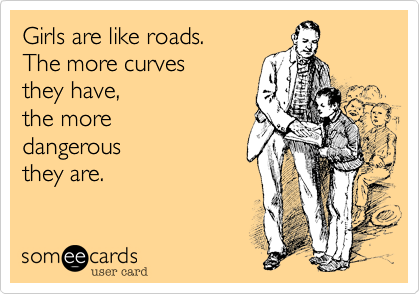 Girls are like roads. 
The more curves 
they have, 
the more 
dangerous 
they are.