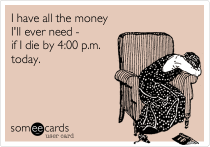 I have all the money 
I'll ever need - 
if I die by 4:00 p.m.
today.
