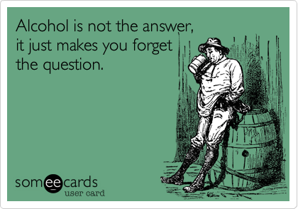 Alcohol is not the answer, 
it just makes you forget
the question.