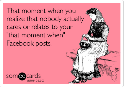 That moment when you
realize that nobody actually
cares or relates to your
"that moment when"
Facebook posts.