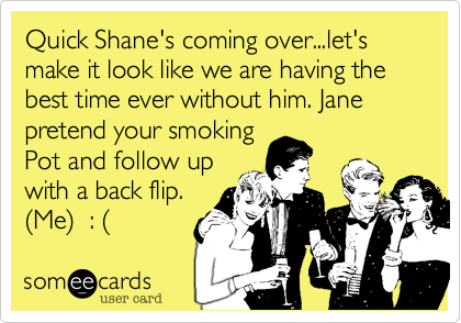 Quick Shane's coming over...let's make it look like we are having the best time ever without him. Jane  pretend your smoking
Pot and follow up
with a back flip. 
%28Me%29  : %28