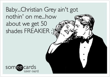 Baby...Christian Grey ain't got nothin' on me...how
about we get 50
shades FREAKIER ;%29