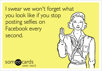 I swear we won't forget what
you look like if you stop
posting selfies on
Facebook every
second.