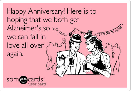 Happy Anniversary! Here is to hoping that we both get
Alzheimer's so 
we can fall in 
love all over
again.