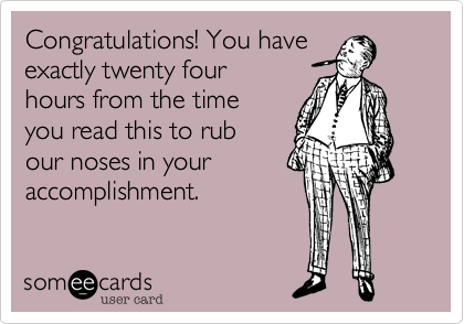 Congratulations! You have
exactly twenty four 
hours from the time
you read this to rub
our noses in your
accomplishment.