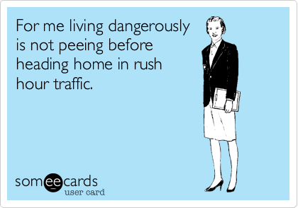 For me living dangerously
is not peeing before
heading home in rush
hour traffic.