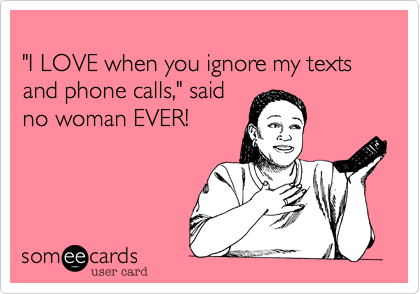
"I LOVE when you ignore my texts and phone calls," said 
no woman EVER!