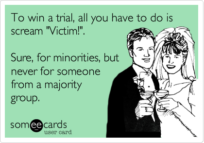 To win a trial, all you have to do is scream "Victim!". 

Sure, for minorities, but
never for someone
from a majority
group.  