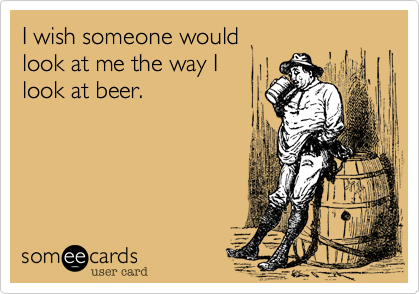 I wish someone would
look at me the way I
look at beer.