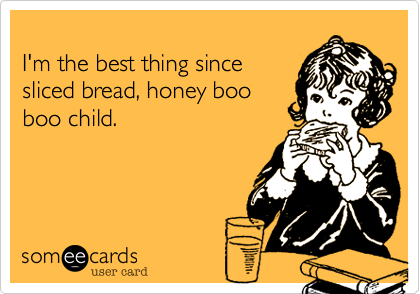 
I'm the best thing since
sliced bread, honey boo
boo child. 