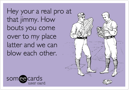 Hey your a real pro at
that jimmy. How
bouts you come
over to my place
latter and we can
blow each other.