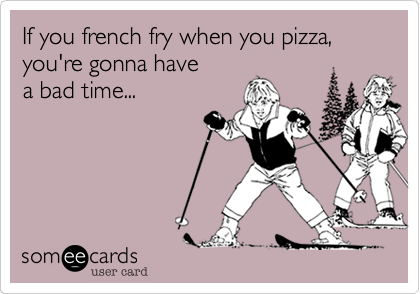 If you french fry when you pizza,
you're gonna have
a bad time...