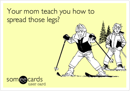 Your mom teach you how to spread those legs?