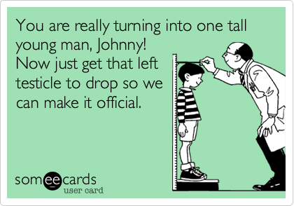You are really turning into one tall young man, Johnny!
Now just get that left
testicle to drop so we
can make it official.