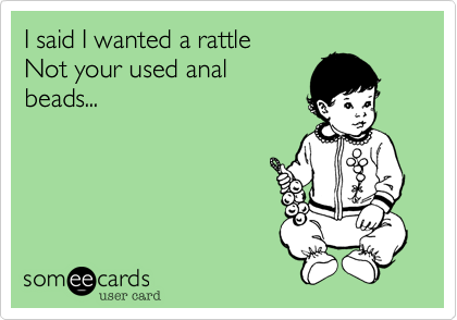 I said I wanted a rattle
Not your used anal
beads...
