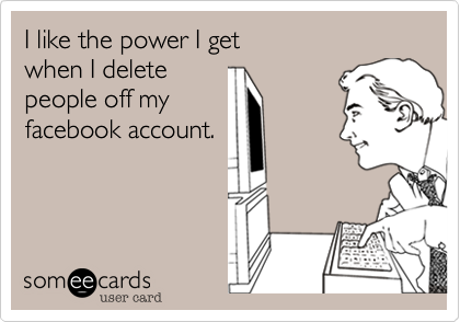 I like the power I get
when I delete
people off my
facebook account.