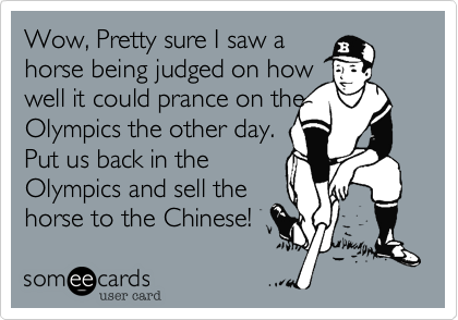 Wow, Pretty sure I saw a
horse being judged on how
well it could prance on the Olympics the other day.
Put us back in the 
Olympics and sell the
horse to the Chinese! 