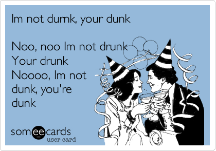 Im not durnk, your dunk

Noo, noo Im not drunk
Your drunk
Noooo, Im not
dunk, you're
dunk