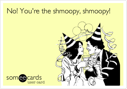 No! You're the shmoopy, shmoopy!