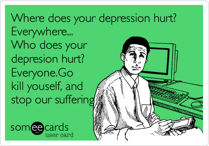 Where does your depression hurt?
Everywhere...
Who does your
depresion hurt?
Everyone.Go 
kill youself, and
stop our suffering