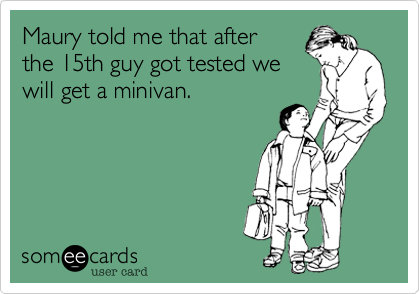 Maury told me that after
the 15th guy got tested we
will get a minivan. 
