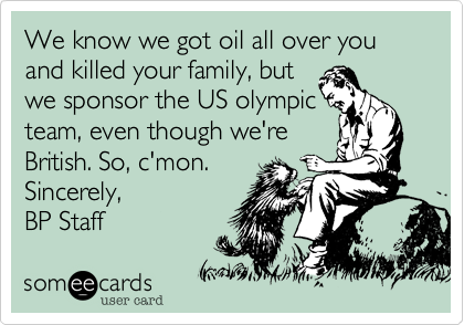 We know we got oil all over you and killed your family, but
we sponsor the US olympic
team, even though we're
British. So, c'mon.
Sincerely,
BP Staff