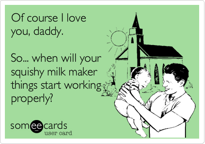 Of course I love
you, daddy.

So... when will your 
squishy milk maker
things start working
properly?