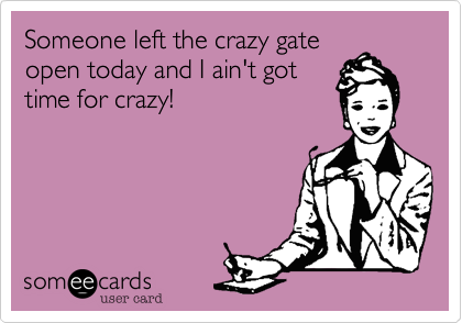 Someone left the crazy gate
open today and I ain't got
time for crazy!