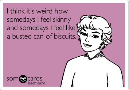 I think it's weird how
somedays I feel skinny
and somedays I feel like
a busted can of biscuits.