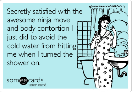 Secretly satisfied with the 
awesome ninja move 
and body contortion I
just did to avoid the 
cold water from hitting
me when I turned the
shower on.