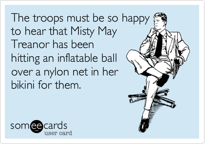 The troops must be so happy
to hear that Misty May
Treanor has been
hitting an inflatable ball
over a nylon net in her
bikini for them.