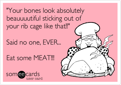 "Your bones look absolutely beauuuutiful sticking out of
your rib cage like that!!"

Said no one, EVER...

Eat some MEAT!!!