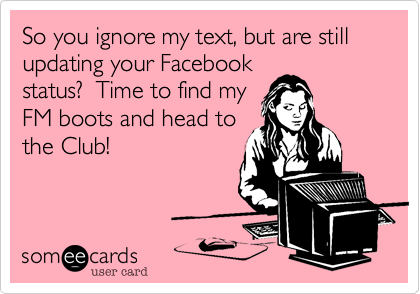 So you ignore my text, but are still updating your Facebook
status?  Time to find my
FM boots and head to
the Club!